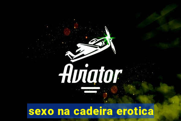 sexo na cadeira erotica